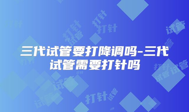 三代试管要打降调吗-三代试管需要打针吗