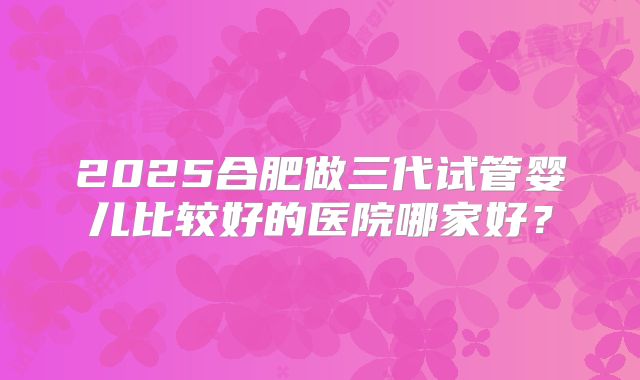 2025合肥做三代试管婴儿比较好的医院哪家好?