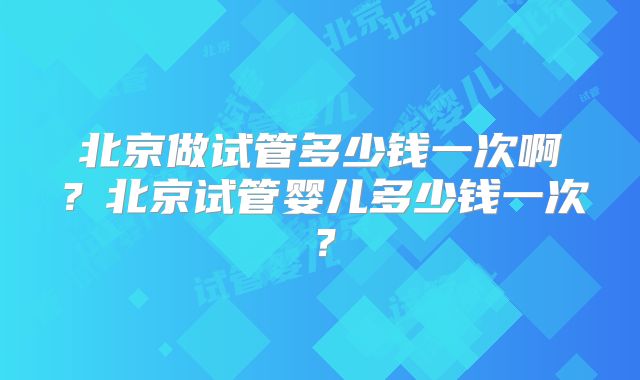 北京做试管多少钱一次啊?北京试管婴儿多少钱一次?