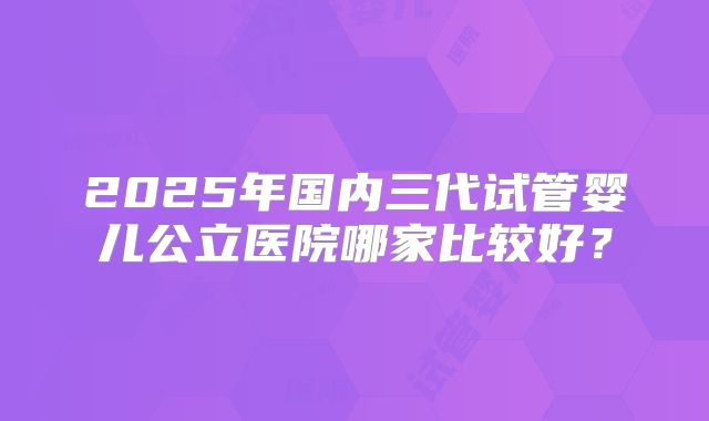 2025年国内三代试管婴儿公立医院哪家比较好？