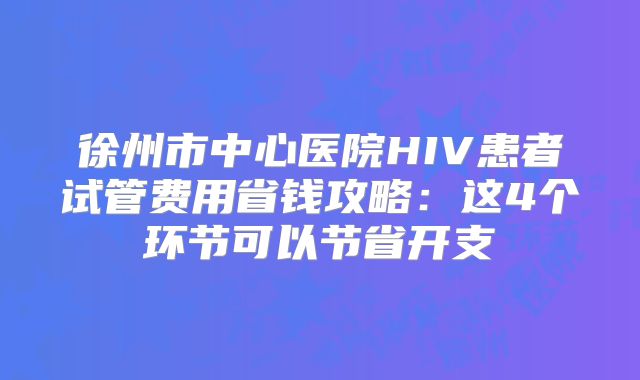 徐州市中心医院HIV患者试管费用省钱攻略：这4个环节可以节省开支