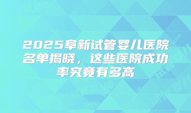 2025阜新试管婴儿医院名单揭晓,这些医院成功率究竟有多高