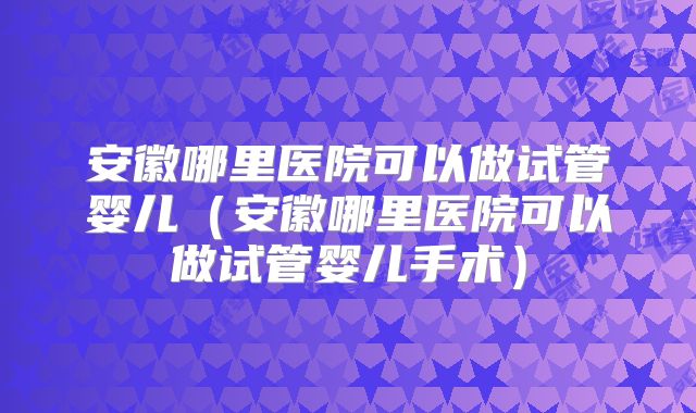 安徽哪里医院可以做试管婴儿（安徽哪里医院可以做试管婴儿手术）
