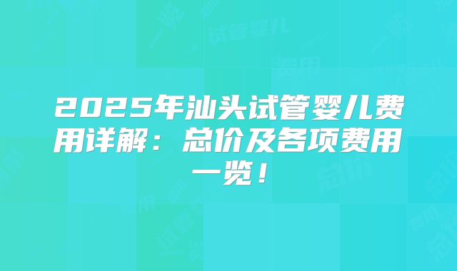 2025年汕头试管婴儿费用详解:总价及各项费用一览!