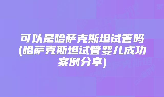 可以是哈萨克斯坦试管吗(哈萨克斯坦试管婴儿成功案例分享)