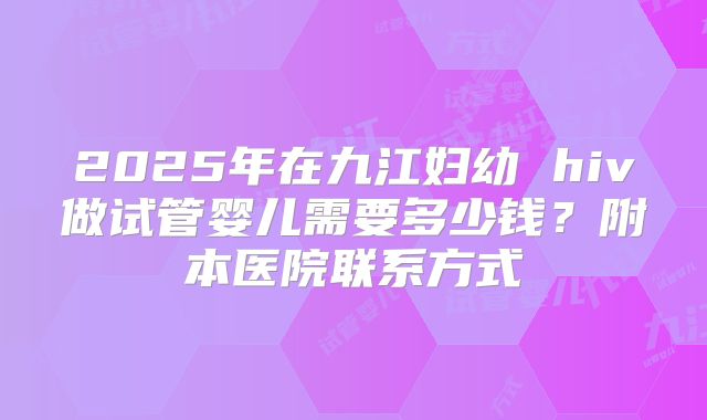 2025年在九江妇幼 hiv做试管婴儿需要多少钱?附本医院联系方式