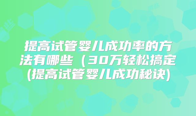 提高试管婴儿成功率的方法有哪些（30万轻松搞定(提高试管婴儿成功秘诀)