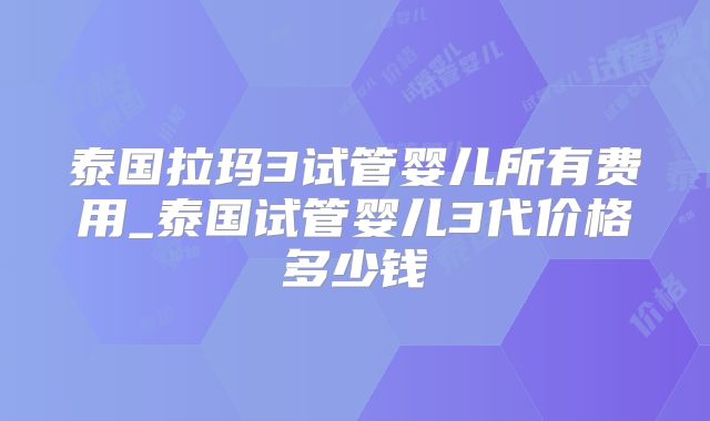 泰国拉玛3试管婴儿所有费用_泰国试管婴儿3代价格多少钱