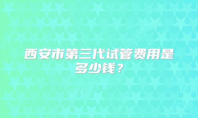 西安市第三代试管费用是多少钱？