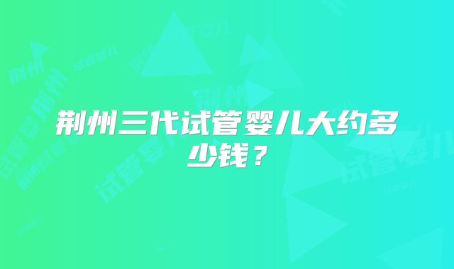 荆州三代试管婴儿大约多少钱?