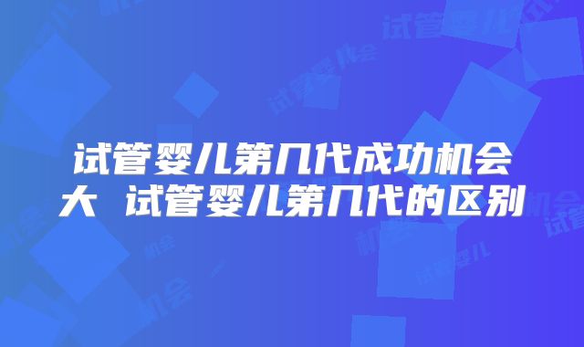 试管婴儿第几代成功机会大 试管婴儿第几代的区别
