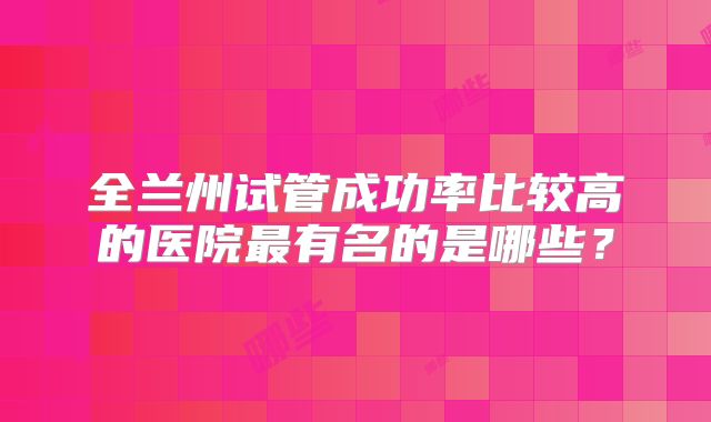 全兰州试管成功率比较高的医院最有名的是哪些?
