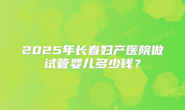 2025年长春妇产医院做试管婴儿多少钱?