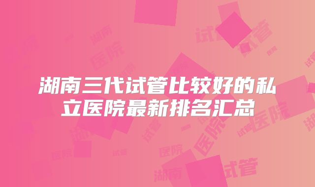 湖南三代试管比较好的私立医院最新排名汇总
