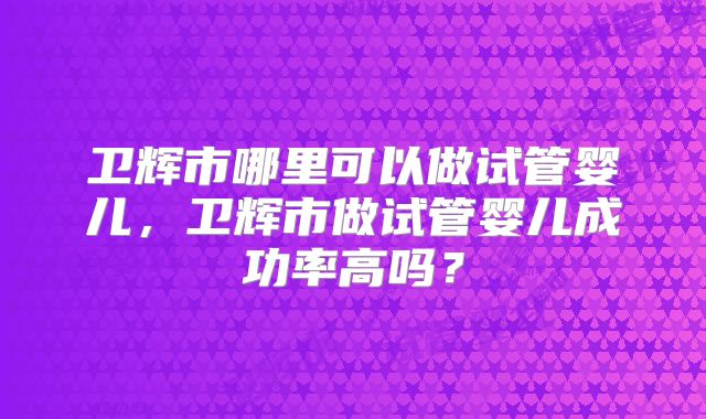 卫辉市哪里可以做试管婴儿，卫辉市做试管婴儿成功率高吗？