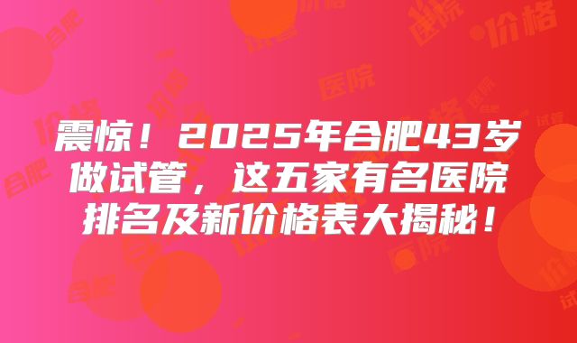 震惊！2025年合肥43岁做试管，这五家有名医院排名及新价格表大揭秘！
