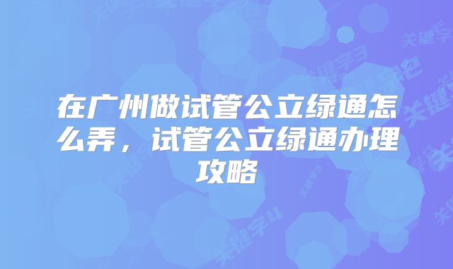 在广州做试管公立绿通怎么弄,试管公立绿通办理攻略