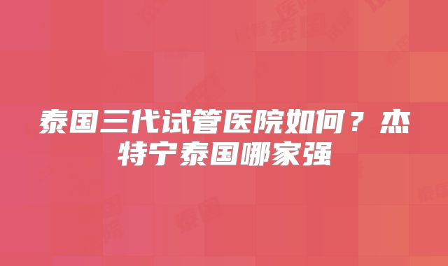 泰国三代试管医院如何？杰特宁泰国哪家强