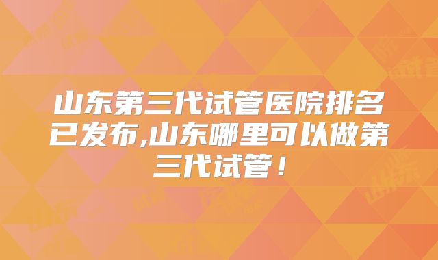 山东第三代试管医院排名已发布,山东哪里可以做第三代试管!