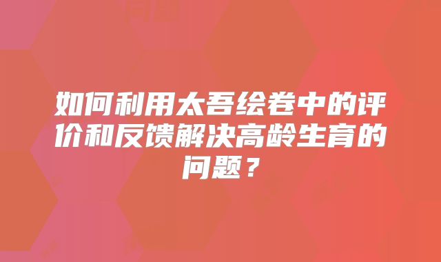 如何利用太吾绘卷中的评价和反馈解决高龄生育的问题？