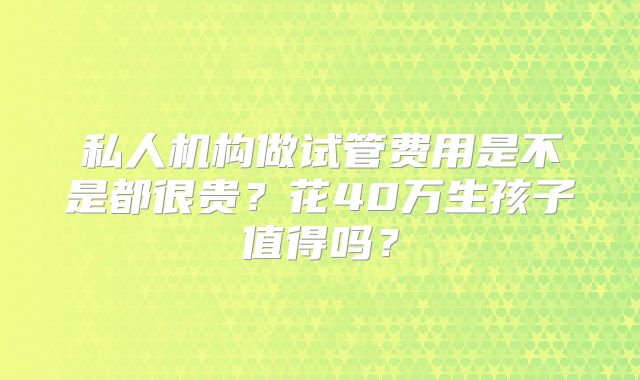 私人机构做试管费用是不是都很贵？花40万生孩子值得吗？
