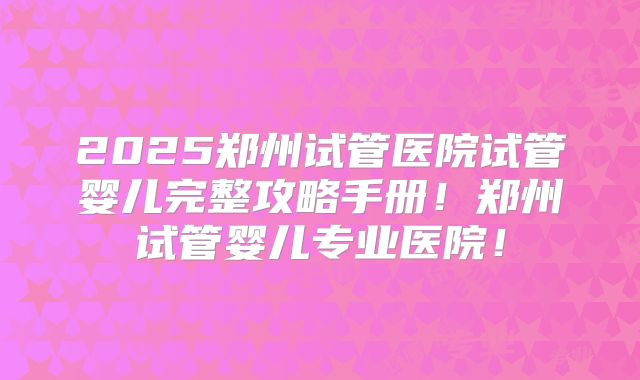 2025郑州试管医院试管婴儿完整攻略手册！郑州试管婴儿专业医院！