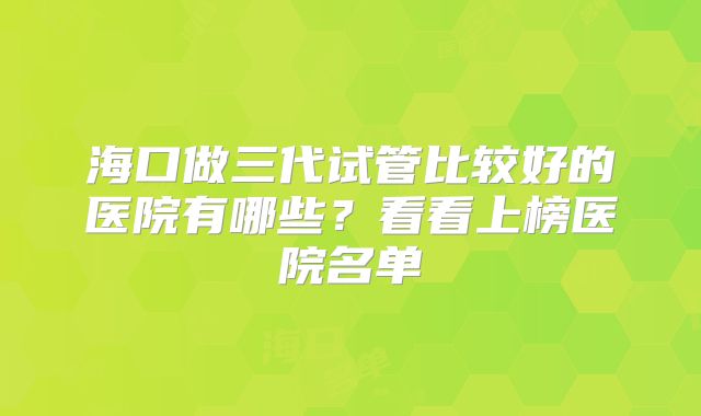 海口做三代试管比较好的医院有哪些？看看上榜医院名单