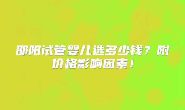 邵阳试管婴儿选多少钱？附价格影响因素！