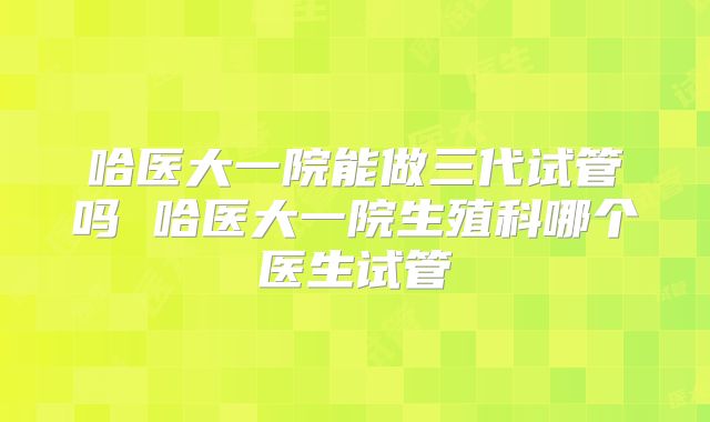 哈医大一院能做三代试管吗 哈医大一院生殖科哪个医生试管