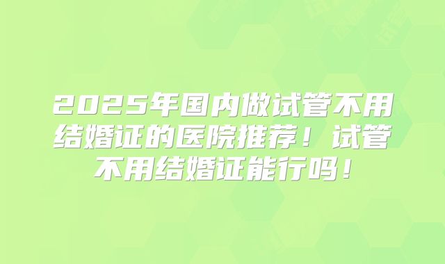 2025年国内做试管不用结婚证的医院推荐！试管不用结婚证能行吗！