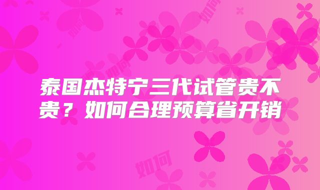 泰国杰特宁三代试管贵不贵？如何合理预算省开销
