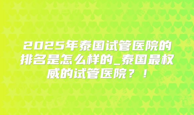 2025年泰国试管医院的排名是怎么样的_泰国最权威的试管医院?!