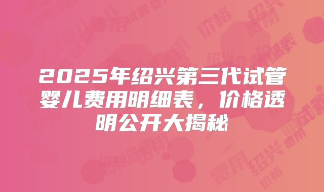 2025年绍兴第三代试管婴儿费用明细表,价格透明公开大揭秘