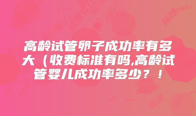 高龄试管卵子成功率有多大（收费标准有吗,高龄试管婴儿成功率多少？！