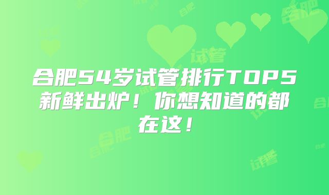 合肥54岁试管排行TOP5新鲜出炉!你想知道的都在这!