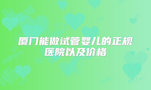 厦门能做试管婴儿的正规医院以及价格