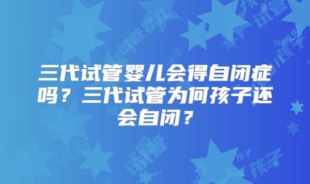 三代试管婴儿会得自闭症吗?三代试管为何孩子还会自闭?