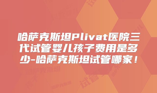 哈萨克斯坦Plivat医院三代试管婴儿孩子费用是多少-哈萨克斯坦试管哪家！
