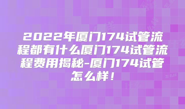 2022年厦门174试管流程都有什么厦门174试管流程费用揭秘-厦门174试管怎么样！