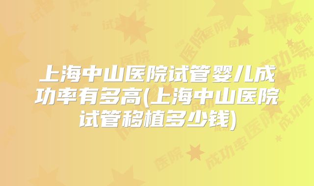 上海中山医院试管婴儿成功率有多高(上海中山医院试管移植多少钱)