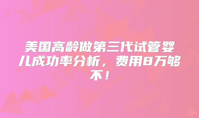 美国高龄做第三代试管婴儿成功率分析,费用8万够不!