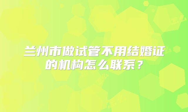 兰州市做试管不用结婚证的机构怎么联系?