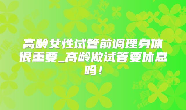 高龄女性试管前调理身体很重要_高龄做试管要休息吗!