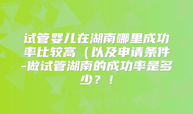 试管婴儿在湖南哪里成功率比较高（以及申请条件-做试管湖南的成功率是多少？！