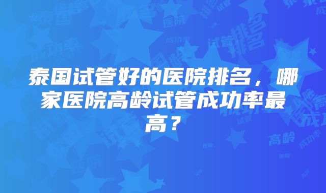 泰国试管好的医院排名,哪家医院高龄试管成功率最高?