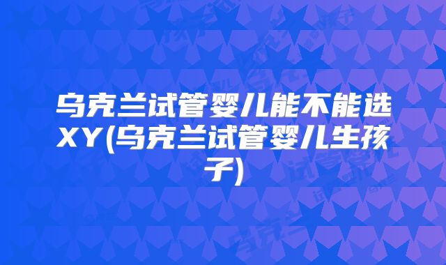 乌克兰试管婴儿能不能选XY(乌克兰试管婴儿生孩子)