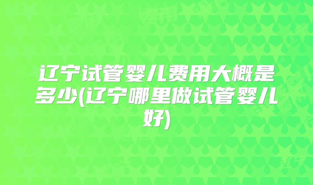 辽宁试管婴儿费用大概是多少(辽宁哪里做试管婴儿好)