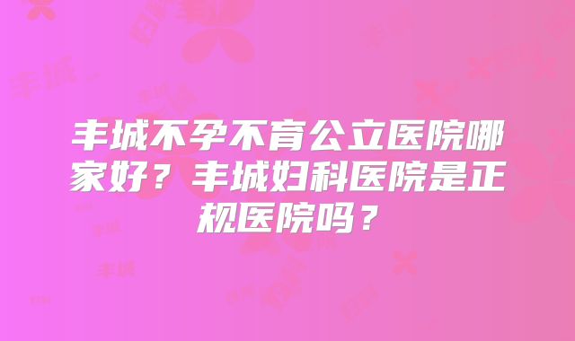 丰城不孕不育公立医院哪家好？丰城妇科医院是正规医院吗？