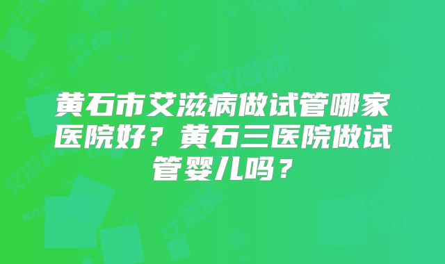 黄石市艾滋病做试管哪家医院好?黄石三医院做试管婴儿吗?