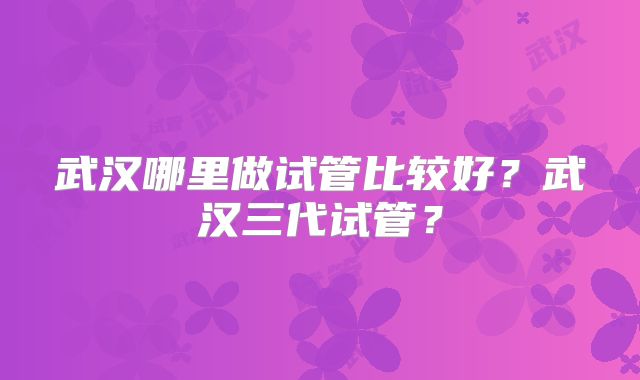武汉哪里做试管比较好？武汉三代试管？